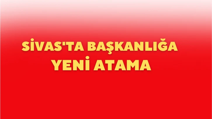 Sivas'ta Başkanlığa Yeni Atama