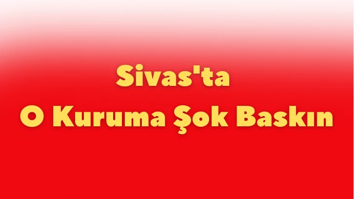 Sivas'ta O Kuruma Şok Baskın