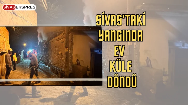 Sivas'taki Yangında Ev Küle Döndü