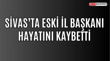 Sivas’ta Eski İl Başkanı Hayatını Kaybetti